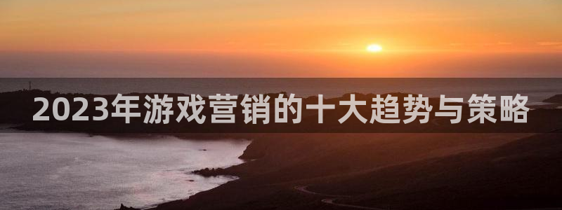 鼎点娱乐游戏：2023年游戏营销的十大趋势与策略